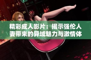 精彩成人影片：揭示强伦人妻带来的异域魅力与激情体验