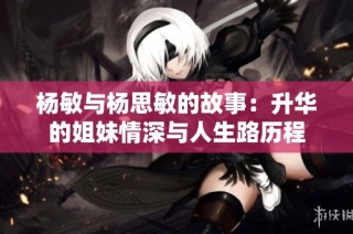 杨敏与杨思敏的故事：升华的姐妹情深与人生路历程
