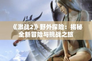 《激战2》野外探险：揭秘全新冒险与挑战之旅