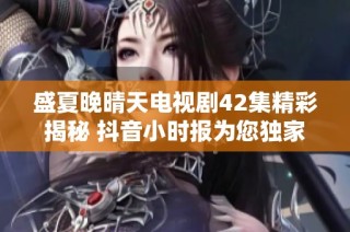 盛夏晚晴天电视剧42集精彩揭秘 抖音小时报为您独家报道社会动态