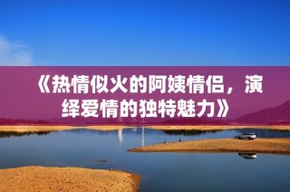 《热情似火的阿姨情侣，演绎爱情的独特魅力》