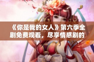 《你是我的女人》第六季全剧免费观看，尽享情感剧的精彩瞬间