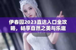 伊春园2023直达入口全攻略，畅享自然之美与乐趣
