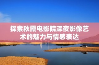 探索秋霞电影院深夜影像艺术的魅力与情感表达