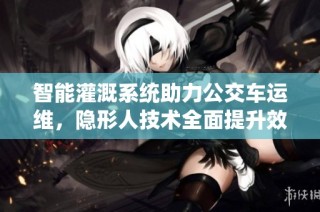 智能灌溉系统助力公交车运维，隐形人技术全面提升效率
