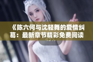 《陈六何与沈轻舞的爱情纠葛：最新章节精彩免费阅读》