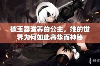 被玉器滋养的公主，她的世界为何如此奢华而神秘