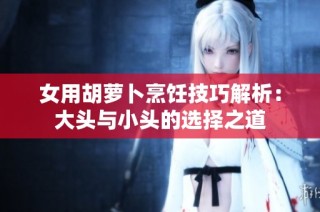 女用胡萝卜烹饪技巧解析：大头与小头的选择之道