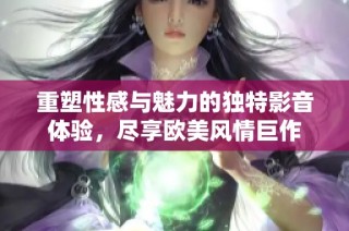 重塑性感与魅力的独特影音体验，尽享欧美风情巨作