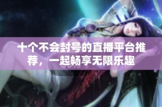 十个不会封号的直播平台推荐，一起畅享无限乐趣