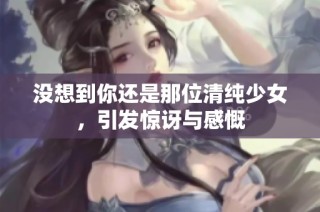 没想到你还是那位清纯少女，引发惊讶与感慨