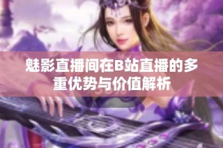 魅影直播间在B站直播的多重优势与价值解析