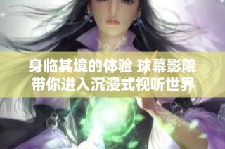 身临其境的体验 球幕影院带你进入沉浸式视听世界