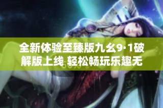 全新体验至臻版九幺9·1破解版上线 轻松畅玩乐趣无穷