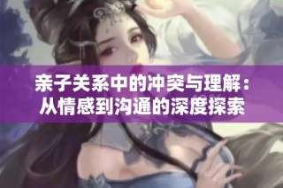 亲子关系中的冲突与理解：从情感到沟通的深度探索
