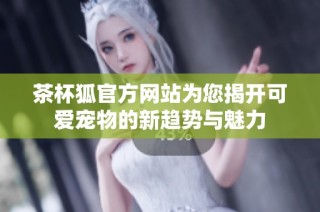 茶杯狐官方网站为您揭开可爱宠物的新趋势与魅力