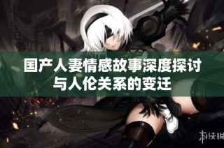 国产人妻情感故事深度探讨与人伦关系的变迁