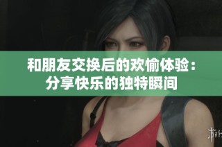 和朋友交换后的欢愉体验：分享快乐的独特瞬间