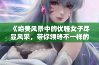 《绝美风景中的优雅女子尽显风采，带你领略不一样的中国》