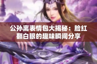 公孙离表情包大揭秘：脸红翻白眼的趣味瞬间分享