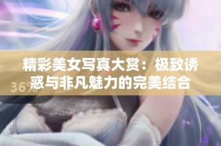 精彩美女写真大赏：极致诱惑与非凡魅力的完美结合