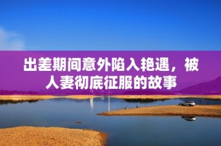 出差期间意外陷入艳遇，被人妻彻底征服的故事