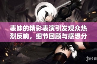 表妹的精彩表演引发观众热烈反响，细节回顾与感想分享