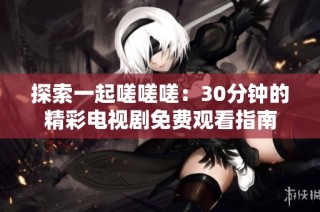 探索一起嗟嗟嗟：30分钟的精彩电视剧免费观看指南