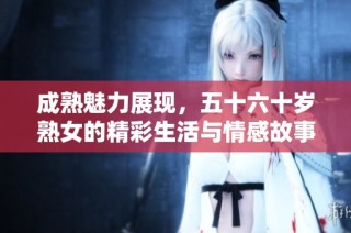 成熟魅力展现，五十六十岁熟女的精彩生活与情感故事