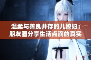温柔与善良并存的儿媳妇：朋友圈分享生活点滴的真实写照