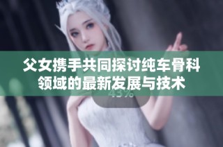 父女携手共同探讨纯车骨科领域的最新发展与技术