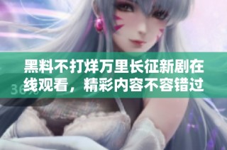 黑料不打烊万里长征新剧在线观看，精彩内容不容错过