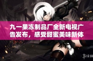 九一果冻制品厂全新电视广告发布，感受甜蜜美味新体验
