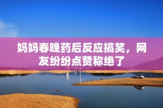 妈妈春晚药后反应搞笑，网友纷纷点赞称绝了