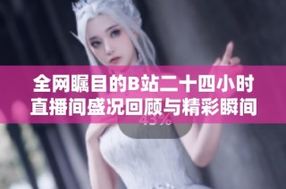 全网瞩目的B站二十四小时直播间盛况回顾与精彩瞬间分享