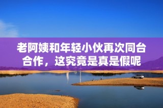老阿姨和年轻小伙再次同台合作，这究竟是真是假呢