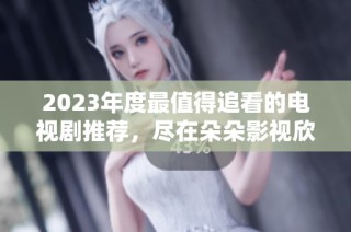 2023年度最值得追看的电视剧推荐，尽在朵朵影视欣赏！