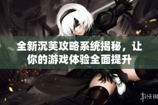 全新沉芙攻略系统揭秘，让你的游戏体验全面提升