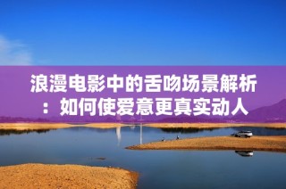 浪漫电影中的舌吻场景解析：如何使爱意更真实动人