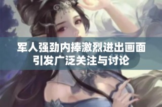 军人强劲内捧激烈进出画面引发广泛关注与讨论