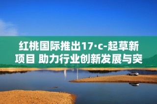 红桃国际推出17·c-起草新项目 助力行业创新发展与突破