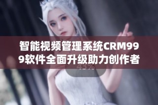 智能视频管理系统CRM999软件全面升级助力创作者提升效率