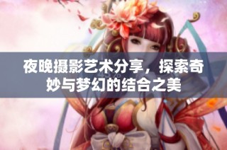 夜晚摄影艺术分享，探索奇妙与梦幻的结合之美