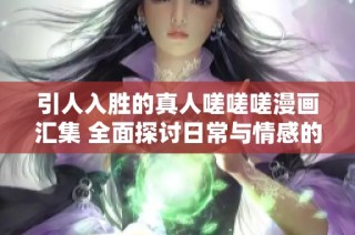 引人入胜的真人嗟嗟嗟漫画汇集 全面探讨日常与情感的交织