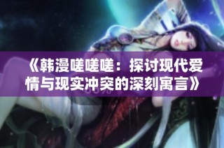 《韩漫嗟嗟嗟：探讨现代爱情与现实冲突的深刻寓言》