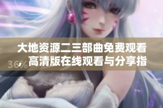 大地资源二三部曲免费观看，高清版在线观看与分享指南
