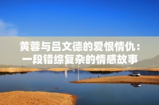 黄蓉与吕文德的爱恨情仇：一段错综复杂的情感故事