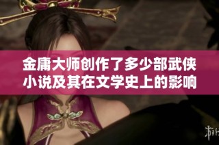 金庸大师创作了多少部武侠小说及其在文学史上的影响揭秘