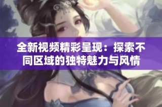 全新视频精彩呈现：探索不同区域的独特魅力与风情