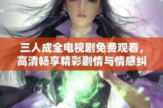 三人成全电视剧免费观看，高清畅享精彩剧情与情感纠葛
